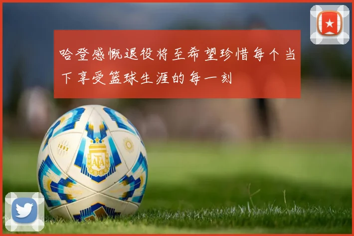哈登感慨退役将至希望珍惜每个当下享受篮球生涯的每一刻