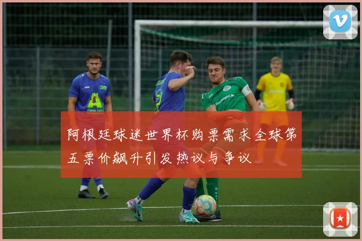 阿根廷球迷世界杯购票需求全球第五票价飙升引发热议与争议