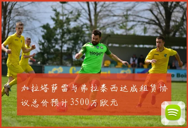 加拉塔萨雷与弗拉泰西达成租赁协议总价预计3500万欧元
