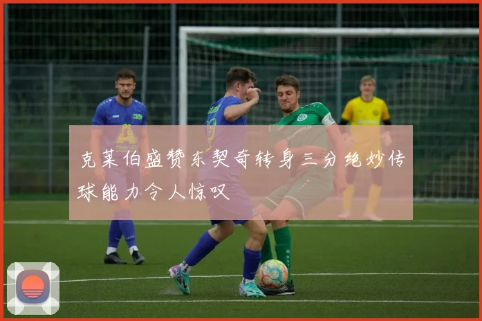 克莱伯盛赞东契奇转身三分绝妙传球能力令人惊叹