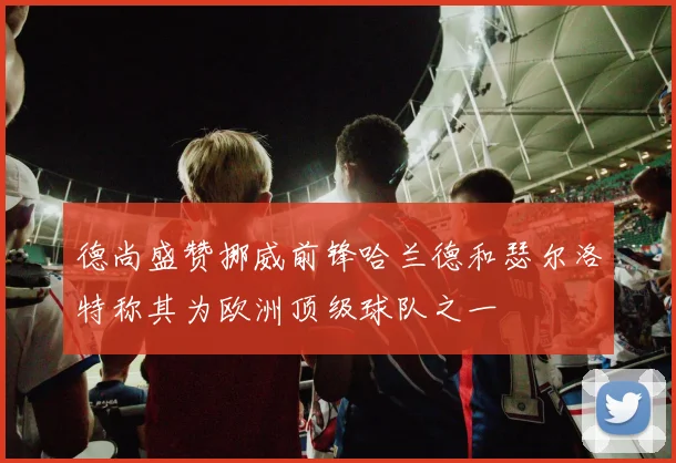 德尚盛赞挪威前锋哈兰德和瑟尔洛特称其为欧洲顶级球队之一