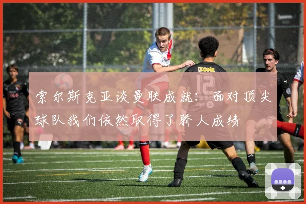 索尔斯克亚谈曼联成就：面对顶尖球队我们依然取得了骄人成绩