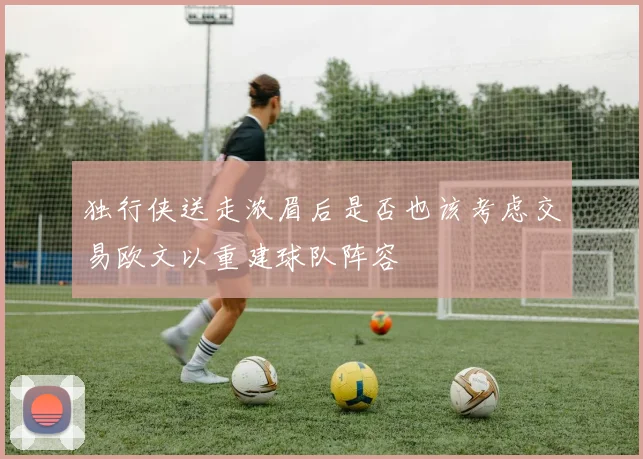独行侠送走浓眉后是否也该考虑交易欧文以重建球队阵容