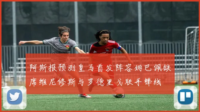 阿斯报预测皇马首发阵容姆巴佩缺席维尼修斯与罗德里戈联手锋线