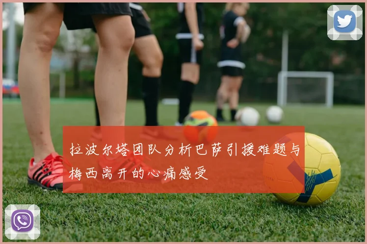 拉波尔塔团队分析巴萨引援难题与梅西离开的心痛感受