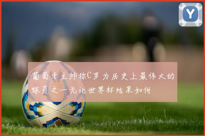 葡萄牙主帅称C罗为历史上最伟大的球员之一无论世界杯结果如何