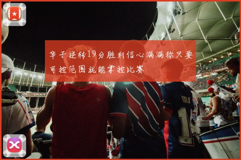 华子逆转19分胜利信心满满称只要可控范围就能掌控比赛