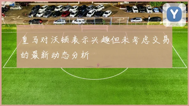 皇马对沃顿表示兴趣但未考虑交易的最新动态分析
