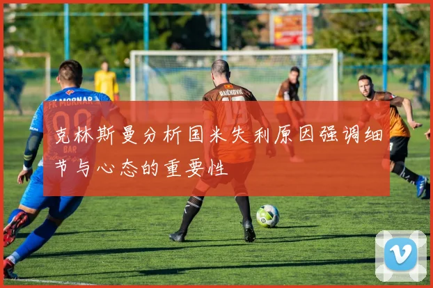 克林斯曼分析国米失利原因强调细节与心态的重要性