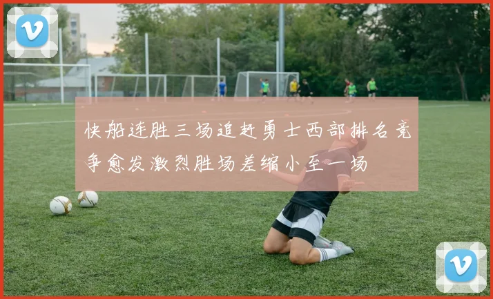 快船连胜三场追赶勇士西部排名竞争愈发激烈胜场差缩小至一场