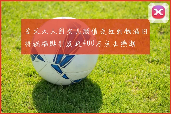 岳父大人因女儿颜值走红利物浦旧将祝福贴引发近400万点击热潮