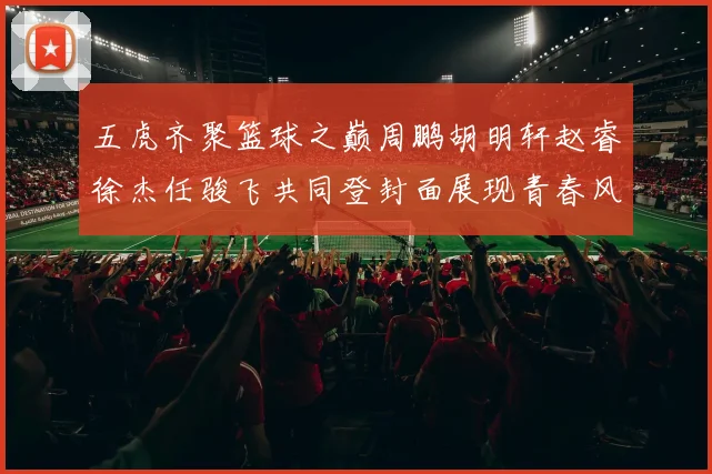 五虎齐聚篮球之巅周鹏胡明轩赵睿徐杰任骏飞共同登封面展现青春风采