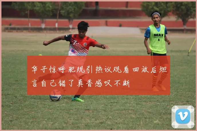 华子惊呼犯规引热议观看回放后坦言自己错了真香感叹不断