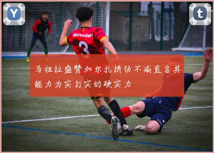 马祖拉盛赞加尔扎拼劲不减直言其能力为实打实的硬实力