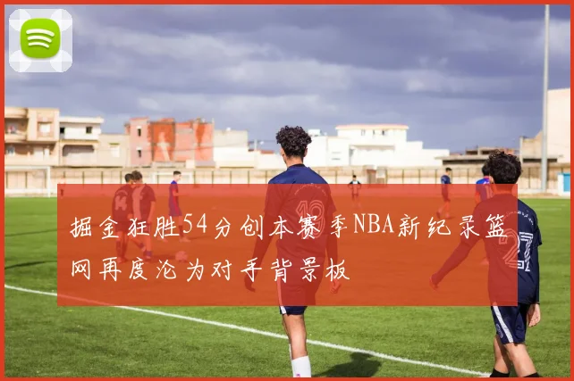掘金狂胜54分创本赛季NBA新纪录篮网再度沦为对手背景板