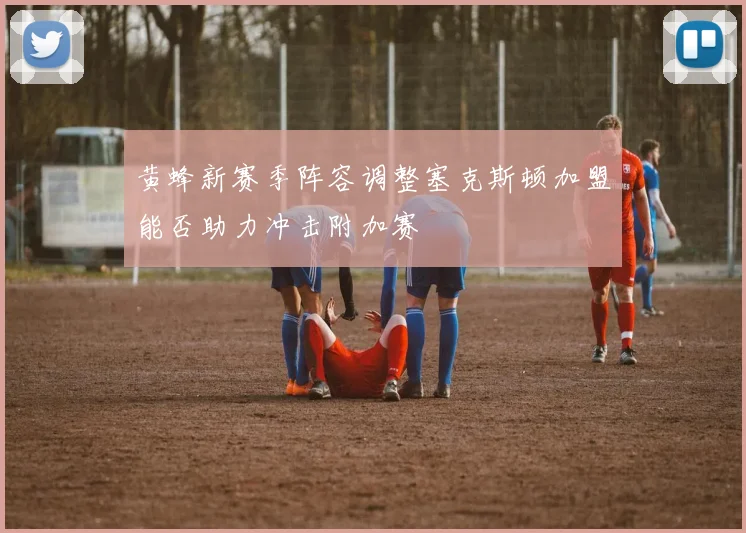 黄蜂新赛季阵容调整塞克斯顿加盟能否助力冲击附加赛