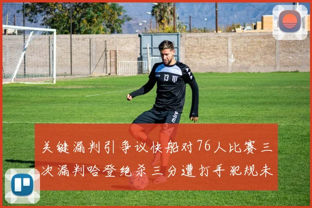 关键漏判引争议快船对76人比赛三次漏判哈登绝杀三分遭打手犯规未判