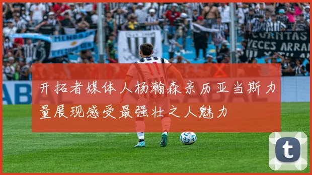开拓者媒体人杨瀚森亲历亚当斯力量展现感受最强壮之人魅力