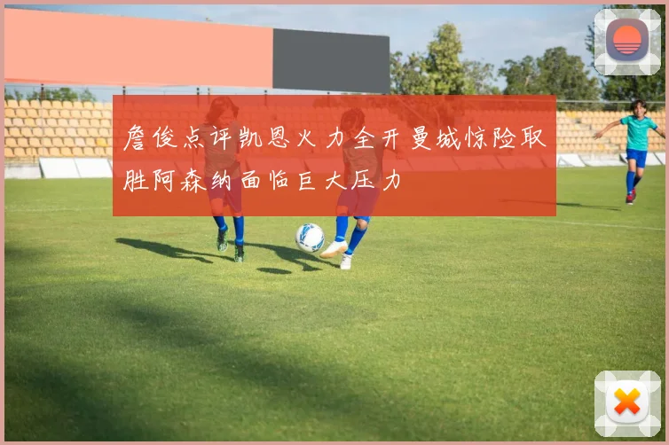 詹俊点评凯恩火力全开曼城惊险取胜阿森纳面临巨大压力