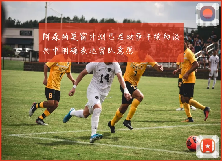 阿森纳夏窗计划已启动萨卡续约谈判中明确表达留队意愿