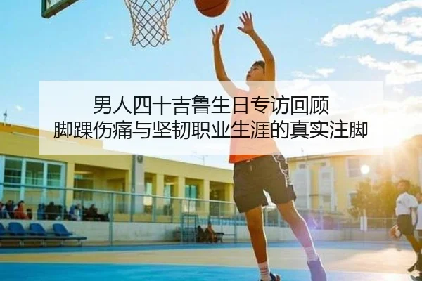 男人四十吉鲁生日专访回顾 脚踝伤痛与坚韧职业生涯的真实注脚（hth）